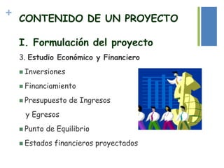 + CONTENIDO DE UN PROYECTO
I. Formulación del proyecto
3. Estudio Económico y Financiero
 Inversiones
 Financiamiento
 Presupuesto de Ingresos
y Egresos
 Punto de Equilibrio
 Estados financieros proyectados
 