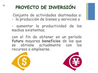 +
Conjunto de actividades destinadas a:
- la producción de bienes y servicios o
- aumentar la productividad de los
medios existentes;
con el fin de obtener en un período
futuro mayores beneficios de los que
se obtiene actualmente con los
recursos a emplearse.
PROYECTO DE INVERSIÓN
 