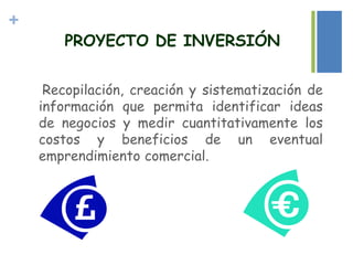 +
PROYECTO DE INVERSIÓN
Recopilación, creación y sistematización de
información que permita identificar ideas
de negocios y medir cuantitativamente los
costos y beneficios de un eventual
emprendimiento comercial.
 