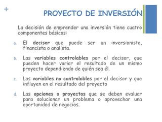 + PROYECTO DE INVERSIÓN
La decisión de emprender una inversión tiene cuatro
componentes básicos:
a. El decisor que puede ser un inversionista,
financista o analista.
b. Las variables controlables por el decisor, que
pueden hacer variar el resultado de un mismo
proyecto dependiendo de quién sea él.
c. Las variables no controlables por el decisor y que
influyen en el resultado del proyecto
d. Las opciones o proyectos que se deben evaluar
para solucionar un problema o aprovechar una
oportunidad de negocios.
 