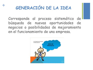+
GENERACIÓN DE LA IDEA
Corresponde al proceso sistemático de
búsqueda de nuevas oportunidades de
negocios o posibilidades de mejoramiento
en el funcionamiento de una empresa.
 