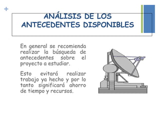 +
En general se recomienda
realizar la búsqueda de
antecedentes sobre el
proyecto a estudiar.
Esto evitará realizar
trabajo ya hecho y por lo
tanto significará ahorro
de tiempo y recursos.
ANÁLISIS DE LOS
ANTECEDENTES DISPONIBLES
 