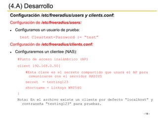 - 18 -
(4.A) Desarrollo
Configuración /etc/freeradius/users y clients.conf:
Configuración de /etc/freeradius/users:
l  Configuramos un usuario de prueba:
test Cleartext-Password := “test”
Configuración de /etc/freeradius/clients.conf:
l  Configuraremos un clientee (NAS):
#Punto de acceso inalámbrico (AP)
client 192.168.0.50{
#Esta clave es el secreto compartido que usará el AP para
comunicarse con el servidor RADIUS
secret = testing123
shortname = Linksys WRT54G
}
Nota: En el archivo existe un cliente por defecto “localhost” y
contraseña “testing123” para pruebas.
 