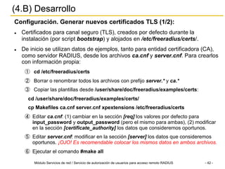 Módulo Servicios de red / Servicio de autorización de usuarios para acceso remoto RADIUS - 42 -
(4.B) Desarrollo
Configuración. Generar nuevos certificados TLS (1/2):
l  Certificados para canal seguro (TLS), creados por defecto durante la
instalación (por script bootstrap) y alojados en /etc/freeradius/certs/.
l  De inicio se utilizan datos de ejemplos, tanto para entidad certificadora (CA),
como servidor RADIUS, desde los archivos ca.cnf y server.cnf. Para crearlos
con información propia:
①  cd /etc/freeradius/certs
②  Borrar o renombrar todos los archivos con prefijo server.* y ca.*
③  Copiar las plantillas desde /user/share/doc/freeradius/examples/certs:
cd /user/share/doc/freeradius/examples/certs/
cp Makefiles ca.cnf server.cnf xpextensions /etc/freeradius/certs
④  Editar ca.cnf: (1) cambiar en la sección [req] los valores por defecto para
input_password y output_password (pero el mismo para ambas), (2) modificar
en la sección [certificate_authority] los datos que consideremos oportunos.
⑤  Editar server.cnf: modificar en la sección [server] los datos que consideremos
oportunos. ¡OJO! Es recomendable colocar los mismos datos en ambos archivos.
⑥  Ejecutar el comando #make all
 