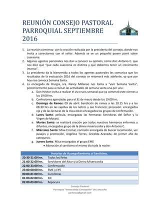 Consejo Pastoral
Parroquia “Inmaculada Concepción” de Loncoche
parlonco@gmail.com
REUNIÓN CÓNSEJÓ PASTÓRAL
PARRÓQUIAL MARZÓ 2017
1. La reunión comienza con la oración realizada por la presidenta del consejo, donde nos
invita a conectarnos con el señor. Además se ve un pequeño power point sobre
cuaresma.
2. Algunos agentes personales nos dan a conocer su opinión, como don Antonio C. que
nos dice que “que cada cuaresma es distinta y que debemos tener un crecimiento
interno”.
3. La presidenta da la bienvenida a todos los agentes pastorales les comunica que los
resultados de la evaluación 2016 del consejo se retomará más adelante, ya que por
hoy nos convoca Semana Santa.
4. La encargada de liturgia, sra. Nancy Millanao nos llama a “vivir Semana Santa”,
posteriormente pasa a revisar las actividades de semana santa una por una:
a. Don Héctor invita a realizar el vía crucis semanal que ya comenzó este viernes a
las 19:00 hrs.
b. Confesiones agendadas para el 31 de marzo desde las 19:00 hrs.
c. Domingo de Ramos: 09 de abril: bendición de ramos a las 10:15 hrs y a las
08:30 hrs en las capillas de los notros y san francisco; procesión: encargados
eje y de las lecturas de la misa están encargados los grupos de confirmación.
d. Lunes Santo: película, encargadas las hermanas Servidoras del Señor y la
Virgen de Matará.
e. Martes Santo: se realizará oración por todos nuestros hermanos enfermos y
difuntos, encargados grupo de la divina misericordia y don Antonio C.
f. Miércoles Santo: Misa Crismal, comisión encargada de buscar locomoción, ver
pasajes y promoción, Angélica Torres, Gricelda Araneda, de primer año de
catequesis.
g. Jueves Santo: Misa encargados el grupo EME
 Adoración al santísimo el mismo día toda la noche:
Horarios de Acompañamiento al Santísimo.
20:30-21:00 hrs. Todos los fieles
21:00-22:00 hrs. Servidores del Altar y la Divina Misericordia
22:00-23:00 hrs. Confirmación
23:00-00:00 hrs. EME y EPE
00:00-01:00 hrs. Cursillistas
01:00-02:00 hrs. EJE
02:00-03:00 hrs. Repocura
03:00-04:00 hrs. Hermanas
04:00-05:00 hrs.
 