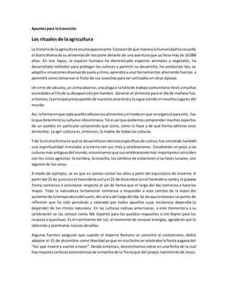 Apuntespara la transición
Los rituales de laagricultura
La historiade laagriculturaresultaapasionante.Conocerde qué maneralahumanidadharesuelto
el diariodrama de su alimentación nos pone delante de una aventura que ya lleva más de 10.000
años. En ese lapso, la especie humana ha domesticado especies animales y vegetales, ha
desarrollado métodos para proteger los cultivos y permitir su desarrollo, ha conducido ríos, se
adaptóa situacionesdiversasde sueloyclima,aprendióa usar herramientas ahorrando fuerzas y
aprendió como conservar el fruto de sus cosechas para ser utilizados en otras épocas.
Un error de cálculos,un climaadverso,una plaga o la falta de trabajo comunitario llevó a muchas
sociedadesal filode sudesapariciónporhambre. Generar el alimento para el día de mañana fue,
entonces,laprincipal preocupaciónde nuestrosancestrosylosigue siendo enmuchoslugares del
mundo.
Así, laforma enque cada puebloobtuvosusalimentosyel modoenque se organizóparaello, fue
loque determinósuculturae idiosincrasia.Tal esasí que podemos comprender muchos aspectos
de un pueblo en particular conociendo qué come, cómo lo hace y de qué forma obtiene esos
alimentos. La agri-cultura es, entonces, la madre de todas las culturas.
Y de la mismaformaenqué se desarrollarontécnicasespecíficasde cultivo,fue creciendo también
una espiritualidad vinculada a la tierra con sus ritos y celebraciones. Estudiando un poco a las
culturasmás antiguasdel mundo,encontramosque suscelebracionesmás importantes coinciden
con los ciclos agrícolas: la siembra, la cosecha, los cambios de estaciones o las fases lunares, son
algunos de los casos.
A modo de ejemplo, se ve que es común contar los años a partir del equinoccio de invierno. A
partir del 21 de junio(enel hemisferiosur) yel 21 de diciembre (enel hemisferionorte),el planeta
Tierra comienza a orientarse respecto al sol de forma que el largo del día comienza a hacerse
mayor. Toda la naturaleza lentamente comienza a responder a este cambio de la mano del
aumentode latemperaturadel suelo,del aire ydel largodel día.Se da aquí entonces un punto de
inflexión que ha sido percibido y valorado por todos aquellos cuya existencia dependía (o
depende) de los ritmos naturales. En las culturas nativas americanas, a este momento y a su
celebración se las conoce como We Xipantú para los pueblos mapuches o Inti Raymi para los
incaicos o quechuas. Es el nacimiento del sol, el momento de renovar energías, agradecer por lo
obtenido y plantearse nuevos desafíos.
Algunas fuentes aseguran que cuando el Imperio Romano se convirtió al cristianismo, debió
adoptar el 25 de diciembre como Navidad ya que en esa fecha se celebraba la fiesta pagana del
“Sol que muere y vuelve a nacer”. Desde entonces, descorchamos sidras en una fecha de la cual
hay mayorescertezasastronómicasde lamarcha de la Tierraque del propio nacimiento de Jesús.
 