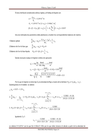 M.Iborra, J.Tejero, F.Cunill
REACTORES MULTIFÁSICOS, Página 54
El área interfacial considerando esferas rígidas y el holdup de líquido son
( )( ) ( )
6G
b
6 2 3
G i Lv
AL
v 0 G v G
AL
6
a= 3.24·10 m
d
A = 3.24·10 m /(1- ) 3146m / m
D
1 A x 1 1 A 1 0.657
k
−
−
ε
=
ε =
⎛ ⎞
β = − − ε = − − ε =⎜ ⎟
⎝ ⎠
Una vez estimados los parámetros debe plantearse y resolver los correspondientes balances de materia:
1.Balance global Be Bs
Ae As As
T T
L( c c )G L
p )= + c
P bc c
(p
−
−
2.Balance de A en la fase gas Ae As A
(p p )= N a h−
G
P
3.Balance de A en la fase líquida A A As
T
L
V= r V + c
c
βN a
Siendo necesario evaluar el régimen cinético de operación:
( )
o
B 3 3
o
B B B 3 3
6 3
AL
2 2
L
kg 1kmol kmol
c 750 7.1
m 106.16kg m
kmol kmol
c c (1 X ) 7.1 1 0.16 5.93
m m
D k 5.2·10 (1.5·2.4·10 )
Ha 0.09 0.3
k 1.485
−
= =
= − = − =
= = = <
Por lo que el régimen es lento tipo G y la densidad de flujo a través de la interfacie .L Ai A=k a(c c )−A
N a
Substituyendo en el moldelo se obtiene
1. Ae A
p 0.57 1.37c= − s
2.
As
As
AG
0.57 1.37
As
L Ai A L As AsAe As A
A
0.57 1.37
ya que k 0
c
G p 13.96V 41.36
(p p )= N a V k a(c c )V k a( c )V c
P H 24.32 3135.3V
c
−
−
→
−
− = − = − ⇒ =
+
3.
As
AG
0.57 1.37
As
L As AsA A As
T A
ya que k 0
c
L p 13.96
N a V= r V+ c k a( c )V c
c H 24.4 5511.3V
−
→
β = − ⇒ =
+
V
Igualando 2 y 3
As
13.96V 13.96V 41.36
c
24.4 5511.3V 24.32 3135.3V
−
= =
+ +
se obtiene V=6.87m3 con lo que DR=2.06m≠1.49m por lo que debe iniciarse el cálculo a partir de la velocidad de
 