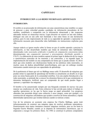 REDES NEURONALES ARTIFÍCIALES I


                                    CAPITULO I

        INTRODUCCION A LAS REDES NEURONALES ARTIFICIALES

INTRODUCION:

El cerebro es un procesador de información con unas características muy notables: es capaz
de procesar a gran velocidad grandes cantidades de información procedentes de los
sentidos, combinarla o compararla con la información almacenada y dar respuestas
adecuadas incluso en situaciones nuevas. Logra discernir un susurro en una sala ruidosa,
distinguir una cara en una calle mal iluminada o leer entre líneas en una declaración
política; pero lo más impresionante de todo es su capacidad de aprender a representar la
información necesaria para desarrollar tales habilidades sin instrucciones explícitas para
ello.

Aunque todavía se ignora mucho sobre la forma en que el cerebro aprende a procesar la
información, se han desarrollado modelos que tratan de mimetizar tales habilidades;
denominados redes neuronales artificiales ó modelos de computación conexionista (otras
denominaciones son computación neuronal y procesamiento distribuido paralelo o
P.D.P.). La elaboración de estos modelos supone en primer lugar la deducción de los rasgos
o características esenciales de las neuronas y sus conexiones, y en segundo lugar, la
implementación del modelo en una computadora de forma que se pueda simular. Es obvio
decir que estos modelos son idealizaciones burdas de las auténticas redes neuronales, en
muchos casos de dudosa plausibilidad neurofisiológica, pero que sin embargo resultan
interesantes cuando menos por sus capacidades de aprendizaje.

De la prehistoria al futuro que tal vez Babbage nunca soñó. El desarrollo de máquinas que
puedan imitar la capacidad de aprendizaje del hombre es actualmente un desafío en el que
pone sus miras buena parte de la comunidad científica. Con esta amplia Introducción a las
redes neuronales, se pretende dar a conocer los elementos básicos de lo que comúnmente se
denomina Inteligencia Artificial, para así comprender de qué modo pueden llegar a
«pensar» y «aprender» las máquinas.

El hombre se ha caracterizado siempre por una búsqueda constante de nuevas vías para
mejorar sus condiciones de vida. Estos esfuerzos le han servido para reducir el trabajo en
aquellas operaciones en las que la fuerza juega un papel primordial. Los progresos
obtenidos han permitido dirigir estos esfuerzos a otros campos, como por ejemplo, a la
construcción de máquinas calculadoras que ayuden a resolver de forma automática y rápida
determinadas operaciones que resultan tediosas cuando se realizan a mano.

Uno de los primeros en acometer esta empresa fue Charles Babbage, quien trató
infructuosamente de construir una máquina capaz de resolver problemas matemáticos.
Posteriormente otros tantos intentaron construir máquinas similares, pero no fue hasta la
Segunda Guerra Mundial, cuando ya se disponía de instrumentos electrónicos, que se
empezaron a recoger los primeros frutos. En 1946 se construyó la primera computadora



                                            1
 