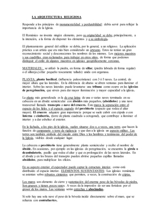 Responde a los principios de monumentalidad y perdurabilidad: debía servir para reflejar la
importancia de la Iglesia.
El Románico no inventa ningún elemento, pero su originalidad se debe, principalmente, a la
intención, a la forma de disponer los elementos y a su simbología.
El planteamiento general del edificio se debía, por lo general, a un religioso. La aplicación
práctica a un artista que era más bien considerado un artesano. Estos no tenían un gran
reconocimiento social y desconocemos los nombres de los mismos. Los mejores maestros y
sus cuadrillas eran reclamados para trabajar en otros sitios, de forma que podemos distinguir
el estilo de algunos maestros en iglesias geográficamente cercanas.
MATERIALES: se utilizó la piedra, en forma de sillar, (piedra labrada de forma regular) o el
sillarejo,(sillar pequeño toscamente tallado) unida con argamasa.
PLANTA: planta basilical, (influencia paleocristiana) con 3 ó 5 naves. La central, de mayor
altura que las laterales. En la diferencia de alturas se abren ventanas para iluminar el interior.
Sobre las naves laterales puede levantarse una tribuna como ocurre en las iglesias de
peregrinación, que sirven para dar mayor iluminación y mayor capacidad a la iglesia.
La planta más generalizada es la de cruz latina de una o varias naves terminada en su cabecera
en un ábside semicircular con ábsides más pequeños, (absidiolos) y una nave transversal
llamada transepto o nave del crucero. Éste marca la separación entre el espacio de los fieles
y el espacio sagrado del presbiterio (espacio que rodea el altar mayor). El crucero adquiere
gran importancia porque se suele cubrir con cúpula o con linterna o cimborrio, (torre de
planta cuadrada u octogonal), que contribuye a iluminar el interior y a dar esbeltez al exterior.
En la fachada, a los pies de la iglesia, suelen situarse dos o, a veces, una torre, que hacen la
función de campanario y torre de vigilancia y que dan a la iglesia un aspecto militar. Las
torres son también símbolo del vínculo entre Dios y los hombres y testimonio del poder de la
Iglesia, visibles desde cualquier lugar.
La cabecera o presbiterio tiene generalmente planta semicircular y recibe el nombre de
ábside. En ocasiones, por ejemplo en las iglesias de peregrinación, se encuentra la girola o
deambulatorio, pasillo que rodea el altar y que es prolongación de las naves laterales. En el
ábside y en los brazos del transepto pueden abrirse pequeñas capillas llamadas absidiolos,
para multiplicar los oficios.
En su aspecto exterior el espectador puede captar la estructura interior, como está distribuido
el espacio interior. ELEMENTOS SUSTENTANTES: Las iglesias románicas se asientan
sobre robustos cimientos que permiten, a veces, la construcción de criptas.
Los muros son elemento de cierre y sustentación del enorme peso de las bóvedas de piedra.
Son gruesos y tienen pocos vanos. A veces da la impresión de ser una fortaleza por el grosor
de los muros. Las ventanas serán estrechas y abocinadas.
Si solo hay una sola nave el peso de la bóveda incide directamente sobre el muro, que se
refuerza con contrafuertes.
Las tribunas que se encuentran, a veces, sobre las naves laterales actúan como elementos de
descarga que trasladan el peso de la bóveda central hacia el exterior. En las iglesias de
peregrinación se utilizan como espacio de tránsito y para aumentar su capacidad.
 
