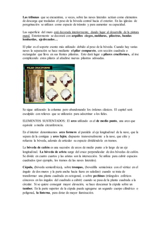 Las superficie del muro está decorada interiormente, dando lugar al desarrollo de la pintura
mural. Exteriormente se decorará con arquillos ciegos, molduras, pilastras, bandas
lombardas, ajedrezados…
El pilar es el soporte exento más utilizado debido al peso de la bóveda. Cuando hay varias
naves la separación se hace mediante el pilar compuesto, con sección cuadrada o rectangular
que lleva en sus frentes pilastras. Esto dará lugar a pilares cruciformes, al irse complicando
estos pilares al añadirse nuevas pilastras adosadas.
Se sigue utilizando la columna pero abandonando los órdenes clásicos. El capitel será
esculpido con relieves que se utilizarán para adoctrinar a los fieles.
ELEMENTOS SUSTENTADOS: El arco utilizado es el de medio punto, una arco que
equivale a media circunferencia.
En el interior denominamos arco formero al paralelo al eje longitudinal de la nave, que la
separa de la contigua y arco fajón, dispuesto transversalmente a la nave, que ciñe y refuerza
la bóveda, además de articular su espacio dividiéndola en tramos.
La bóveda de cañón es una sucesión de arcos de medio punto a lo largo de un eje
longitudinal. La bóveda de arista surge del cruce perpendicular de dos bóvedas de cañón. Se
divide en cuatro cuartos y las aristas son la intersección. Se utiliza para cubrir espacios
cuadrados (por ejemplo, los tramos de las naves laterales).
Cúpula, (bóveda semiesférica), sobre trompas, (bovedilla semicónica con el vértice en el
ángulo de dos muros y la parte ancha hacia fuera en saledizo) cuando se trata de transformar
una planta cuadrada en octogonal, o sobre pechinas (triángulos esféricos cóncavos en los
ángulos del cuadrado a cubrir) cuando se pasa de la planta cuadrada a la circular. Si se quiere
conseguir mayor elevación, se hace descansar la cúpula sobre un tambor. En la parte superior
de la cúpula puede agregarse un segundo cuerpo cilíndrico o poligonal, la linterna, para dotar
de mayor iluminación.
SIMBOLOGÍA
Todo templo es un canto a la venida de Cristo al mundo para dar luz (Ego sum lux mundi, “Yo
soy la luz del mundo”)El sentido simbólico de este espacio cobra fuerza en el ábside, lugar
santuario de Dios, ya que el templo es la casa de Dios en la tierra, la Jerusalén celestial
encarnada en piedra. La orientación de Este (ábside) a Oeste (pies) de las iglesias marca la
dirección del nacimiento y muerte del sol: la semipenumbra de las naves central y laterales se
 