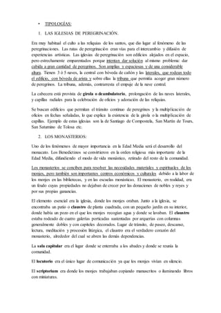 convierte en símbolo de aquella en que se encuentra el hombre hasta encontrarse con la
divinidad en el altar que te acerca a la resurrección. La nave central se convierte, pues, en un
espacio-camino que lleva al ábside, donde se encuentra Dios. Las portadas, a menudo, se
encontrarán en el oeste: cuando el fiel entre en el templo irá de las tinieblas hacia la luz. La
portada es la frontera entre el mundo exterior (el mundo) y el interior (lugar de oración y
contemplación). Simboliza a Cristo, por el que hay que pasar para lograr la salvación.
• TIPOLOGÍAS:
1. LAS IGLESIAS DE PEREGRINACIÓN.
Era muy habitual el culto a las reliquias de los santos, que dio lugar al fenómeno de las
peregrinaciones. Las rutas de peregrinación eran vías para el intercambio y difusión de
experiencias artísticas. Las iglesias de peregrinación son edificios alejados en el espacio, pero
estrechamente emparentados porque intentan dar solución al mismo problema: dar cabida a
gran cantidad de peregrinos. Son amplias y espaciosas y de una considerable altura. Tienen 3
ó 5 naves, la central con bóveda de cañón y las laterales, que rodean todo el edificio, con
bóveda de arista y sobre ellas la tribuna que permitía acoger gran número de peregrinos. La
tribuna, además, contrarresta el empuje de la nave central.
La cabecera está provista de girola o deambulatorio, prolongación de las naves laterales, y
capillas radiales para la celebración de oficios y adoración de las reliquias.
Se buscan edificios que permitan el tránsito continuo de peregrinos y la multiplicación de
oficios en fechas señaladas, lo que explica la existencia de la girola o la multiplicación de
capillas. Ejemplo de estas iglesias son la de Santiago de Compostela, San Martín de Tours,
San Saturnino de Tolosa etc.
2. LOS MONASTERIOS:
Uno de los fenómenos de mayor importancia en la Edad Media será el desarrollo del
monacato. Los Benedictinos se convirtieron en la orden religiosa más importante de la Edad
Media, difundiendo el modo de vida monástico, retirado del resto de la comunidad.
Los monasterios se conciben para resolver las necesidades materiales y espirituales de los
monjes, pero también son importantes centros económicos y culturales debido a la labor de
los monjes en las bibliotecas, y en las escuelas monásticas. El monasterio, en realidad, era un
feudo cuyas propiedades no dejaban de crecer por las donaciones de nobles y reyes y por sus
propias ganancias.
El elemento esencial era la iglesia, donde los monjes oraban. Junto a la iglesia, se encontraba
un patio o claustro de planta cuadrada, con un pequeño jardín en su interior, donde había un
pozo en el que los monjes recogían agua y donde se lavaban. El claustro estaba rodeado de
cuatro galerías porticadas sustentadas por arquerías con columnas generalmente dobles y con
capiteles decorados. Lugar de tránsito, de paseo, descanso, lectura, meditación y procesión
litúrgica, el claustro era el verdadero corazón del monasterio, alrededor del cual se abren las
demás dependencias.
La sala capitular era el lugar donde se enterraba a los abades y donde se reunía la
comunidad.
 
