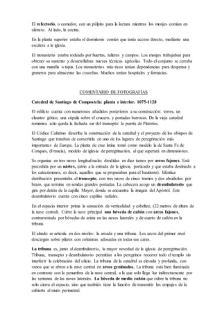 El locutorio era el único lugar de comunicación ya que los monjes vivían en silencio.
El scriptorium era donde los monjes trabajaban copiando manuscritos o iluminando libros
con miniaturas.
El refectorio, o comedor, con un púlpito para la lectura mientras los monjes comían en
silencio. Al lado, la cocina.
En la planta superior estaba el dormitorio común que tenía acceso directo, mediante una
escalera a la iglesia.
El monasterio estaba rodeado por huertas, talleres y campos. Los monjes trabajaban para
obtener su sustento y desarrollaban nuevas técnicas agrícolas. Todo el conjunto se cerraba con
una muralla o tapia. Los monasterios más ricos tenían dependencias para despensa y graneros
para almacenar las cosechas. Muchos tenían hospitales y farmacias.
COMENTARIO DE FOTOGRAFÍAS
Catedral de Santiago de Compostela: planta e interior. 1075-1128
El edificio cuenta con numerosos añadidos posteriores a su construcción: torres, un claustro
gótico, una cúpula sobre el crucero, y portadas barrocas. De la vieja catedral románica solo
queda la fachada sur del transepto: la puerta de Platerías.
El Códice Calixtino describe la construcción de la catedral y el proyecto de los obispos de
Santiago que trataban de convertirla en uno de los lugares de peregrinación más importantes
de Europa. La planta de cruz latina tomó como modelo la de Santa Fe de Conques, (Francia),
modelo de iglesia de peregrinación, al que superará en dimensiones.
Se organiza en tres naves longitudinales divididas en diez tamos por arcos fajones. Está
precedida por un nártex, (atrio a la entrada de la iglesia, porticado y que estaba destinado a
los catecúmenos, es decir, aquellos que se preparaban para el bautismo). Idéntica distribución
presentaba el transepto, con tres naves de cinco tramos y dos absidiolos por brazo, que
termina en sendas grandes portadas. La cabecera acoge un deambulatorio que gira por detrás
de la capilla Mayor, donde se encuentra la imagen del Apóstol. Este deambulatorio cuenta con
cinco capillas radiales.
En el espacio interior prima la sensación de verticalidad y esbeltez, (22 metros de altura de la
nave central). Cubre la nave principal una bóveda de cañón con arcos fajones,
contrarrestada por bóvedas de arista en las naves laterales y de cuarto de cañón en la tribuna.
El alzado se articula en dos niveles: la arcada y una tribuna. Los arcos del primer nivel
descargan sobre pilares con columnas adosadas en todas sus caras.
La tribuna es, junto al deambulatorio, la mayor novedad de la iglesia de peregrinación.
Tribuna, transepto y deambulatorio permitían a los peregrinos recorrer todo el templo sin
interferir la celebración del oficio. La tribuna de la catedral es elevada y profunda, con vanos
que se abren a la nave central en arcos geminados. La tribuna está bien iluminada en
contraste con la penumbra de la nave central, a la que solo llega luz indirectamente por las
 