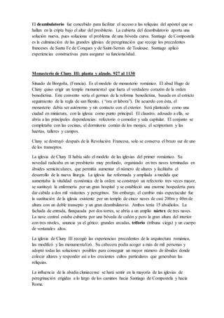 ventanas de las naves laterales. La bóveda de medio cañón que cubre la tribuna no solo
cierra el espacio, sino que también tiene la función de transmitir los empujes de la cubierta al
muro perimetral.
El deambulatorio fue concebido para facilitar el acceso a las reliquias del apóstol que se
hallan en la cripta bajo el altar del presbiterio. La cubierta del deambulatorio aporta una
solución nueva, pues soluciona el problema de una bóveda curva. Santiago de Compostela es
la culminación de las grandes iglesias de peregrinación que recoge los precedentes franceses
de Santa Fe de Conques y de Saint-Sernin de Toulouse. Santiago aplicó experiencias
constructivas para asegurar su funcionalidad.
Monasterio de Cluny III: planta y alzado. 927 al 1130
Situado de Borgoña, (Francia). Es el modelo de monasterio románico. El abad Hugo de Cluny
quiso erigir un templo monumental que fuera el verdadero corazón de la orden benedictina.
Este convento sería el germen de la reforma benedictina, basada en el estricto seguimiento de
la regla de san Benito, ( “ora et labora”). De acuerdo con ésta, el monasterio debía ser
autónomo y sin contacto con el exterior. Será planteado como una ciudad en miniatura, con la
iglesia como punto principal. El claustro, adosado a ella, se abría a las principales
dependencias: refectorio o comedor y sala capitular. El conjunto se completaba con las
cocinas, el dormitorio común de los monjes, el scriptorium y las huertas, talleres y campos.
Cluny se destruyó después de la Revolución Francesa, solo se conserva el brazo sur de uno de
los transeptos.
La iglesia de Cluny II había sido el modelo de las iglesias del primer romántico. Su novedad
radicaba en un presbiterio muy profundo, organizado en tres naves terminadas en ábsides
semicirculares, que permitía aumentar el número de altares y facilitaba el desarrollo de la
nueva liturgia. La iglesia fue reformada y ampliada a medida que aumentaba la vitalidad
económica de la orden: se construyó un refectorio tres veces mayor, se sustituyó la enfermería
por un gran hospital y se estableció una enorme hospedería para dar cabida a dos mil
visitantes y peregrinos. Sin embargo, el cambio más espectacular fue la sustitución de la
iglesia existente por un templo de cinco naves de casi 200m y 40m de altura con un doble
transepto y un gran deambulatorio. Ambos tenía 15 absidiolos. La fachada de entrada,
flanqueada por dos torres, se abría a un amplio nártex de tres naves. La nave central estaba
cubierta por una bóveda de cañón y pero la gran altura del interior con tres niveles, anuncia ya
el gótico: grandes arcadas, triforio (tribuna ciega) y un cuerpo de ventanales altos.
La iglesia de Cluny III recogió las experiencias precedentes de la arquitectura románica, las
modificó y las monumentalizó. Su cabecera podía acoger a más de mil personas y adoptó
todas las soluciones posibles para conseguir un mayor número de ábsides donde colocar
altares y responder así a los crecientes cultos particulares que generaban las reliquias.
La influencia de la abadía cluniacense se hará sentir en la mayoría de las iglesias de
peregrinación erigidas a lo largo de los caminos hacia Santiago de Compostela y hacia Roma.
 