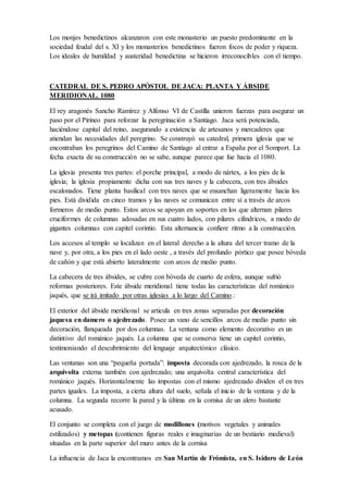 Los monjes benedictinos alcanzaron con este monasterio un puesto predominante en la
sociedad feudal del s. XI y los monasterios benedictinos fueron focos de poder y riqueza. Los
ideales de humildad y austeridad benedictina se hicieron irreconocibles con el tiempo.
CATEDRAL DE S. PEDRO APÓSTOL DE JACA: PLANTA Y ÁBSIDE
MERIDIONAL. 1080
El rey aragonés Sancho Ramírez y Alfonso VI de Castilla unieron fuerzas para asegurar un
paso por el Pirineo para reforzar la peregrinación a Santiago. Jaca será potenciada, haciéndose
capital del reino, asegurando a existencia de artesanos y mercaderes que atiendan las
necesidades del peregrino. Se construyó su catedral, primera iglesia que se encontraban los
peregrinos del Camino de Santiago al entrar a España por el Somport. La fecha exacta de su
construcción no se sabe, aunque parece que fue hacia el 1080.
La iglesia presenta tres partes: el porche principal, a modo de nártex, a los pies de la iglesia; la
iglesia propiamente dicha con sus tres naves y la cabecera, con tres ábsides escalonados.
Tiene planta basilical con tres naves que se ensanchan ligeramente hacia los pies. Está
dividida en cinco tramos y las naves se comunican entre sí a través de arcos formeros de
medio punto. Estos arcos se apoyan en soportes en los que alternan pilares cruciformes de
columnas adosadas en sus cuatro lados, con pilares cilíndricos, a modo de gigantes columnas
con capitel corintio. Esta alternancia confiere ritmo a la construcción.
Los accesos al templo se localizan en el lateral derecho a la altura del tercer tramo de la nave
y, por otra, a los pies en el lado oeste , a través del profundo pórtico que posee bóveda de
cañón y que está abierto lateralmente con arcos de medio punto.
La cabecera de tres ábsides, se cubre con bóveda de cuarto de esfera, aunque sufrió reformas
posteriores. Este ábside meridional tiene todas las características del románico jaqués, que se
irá imitado por otras iglesias a lo largo del Camino.:
El exterior del ábside meridional se articula en tres zonas separadas por decoración jaquesa
en damero o ajedrezado. Posee un vano de sencillos arcos de medio punto sin decoración,
flanqueada por dos columnas. La ventana como elemento decorativo es un distintivo del
románico jaqués. La columna que se conserva tiene un capitel corintio, testimoniando el
descubrimiento del lenguaje arquitectónico clásico.
Las ventanas son una “pequeña portada”: imposta decorada con ajedrezado, la rosca de la
arquivolta externa también con ajedrezado; una arquivolta central característica del románico
jaqués. Horizontalmente las impostas con el mismo ajedrezado dividen el en tres partes
iguales. La imposta, a cierta altura del suelo, señala el inicio de la ventana y de la columna. La
segunda recorre la pared y la última en la cornisa de un alero bastante acusado.
El conjunto se completa con el juego de modillones (motivos vegetales y animales
estilizados) y metopas (contienen figuras reales e imaginarias de un bestiario medieval)
situadas en la parte superior del muro antes de la cornisa
La influencia de Jaca la encontramos en San Martín de Frómista, en S. Isidoro de León
 