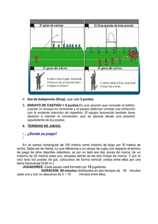 4. Gol de botepronto (Drop), que vale 3 puntos.
5. ENSAYO DE CASTIGO = 5 puntos Es una sanción que concede el árbitro,
cuando un ensayo es inminente y el equipo defensor comete una infracción
con la evidente intención de impedirlo. El equipo favorecido también tiene
derecho a intentar la conversión, que se ejecuta desde una posición
equidistante de los postes.
6. TERRENO DE JUEGO.
 ¿Donde se juega?

En un campo rectangular de 100 metros como máximo de largo por 70 metros de
ancho. Debe ser de hierba. Lo que diferencia a un campo de rugby con respecto al terreno
de juego de otros deportes colectivos, es por un lado sus dos zonas de marca, de un
máximo de 22 metros cada uno, situadas detrás de las dos líneas de marca. Y por el
otro lado los postes de gol, colocados de forma vertical unidos entre ellos por una
barra transversal (5,60 m.).
JUGADORES: Cada equipo está formado por 15 jugadores
DURACÍON: 80 minutos distribuidos en dos tiempos de 40 minutos
cada uno y con un descanso de 5 – 10 minutos entre ellos.
 