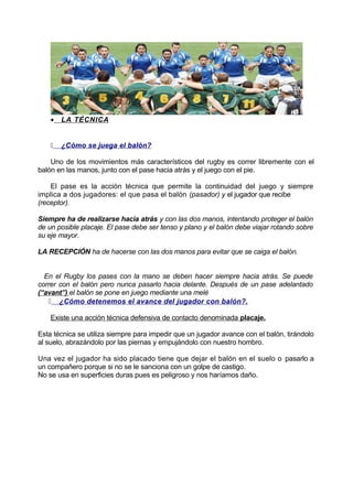 • LA TÉCNICA
 ¿Cómo se juega el balón?
Uno de los movimientos más característicos del rugby es correr libremente con el
balón en las manos, junto con el pase hacia atrás y el juego con el pie.
El pase es la acción técnica que permite la continuidad del juego y siempre
implica a dos jugadores: el que pasa el balón (pasador) y el jugador que recibe
(receptor).
Siempre ha de realizarse hacia atrás y con las dos manos, intentando proteger el balón
de un posible placaje. El pase debe ser tenso y plano y el balón debe viajar rotando sobre
su eje mayor.
LA RECEPCIÓN ha de hacerse con las dos manos para evitar que se caiga el balón.
En el Rugby los pases con la mano se deben hacer siempre hacia atrás. Se puede
correr con el balón pero nunca pasarlo hacia delante. Después de un pase adelantado
(“avant”) el balón se pone en juego mediante una melé
 ¿Cómo detenemos el avance del jugador con balón?.
Existe una acción técnica defensiva de contacto denominada placaje.
Esta técnica se utiliza siempre para impedir que un jugador avance con el balón, tirándolo
al suelo, abrazándolo por las piernas y empujándolo con nuestro hombro.
Una vez el jugador ha sido placado tiene que dejar el balón en el suelo o pasarlo a
un compañero porque si no se le sanciona con un golpe de castigo.
No se usa en superficies duras pues es peligroso y nos haríamos daño.
 