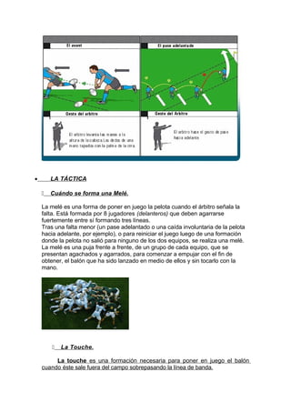 • LA TÁCTICA
 Cuándo se forma una Melé.
La melé es una forma de poner en juego la pelota cuando el árbitro señala la
falta. Está formada por 8 jugadores (delanteros) que deben agarrarse
fuertemente entre sí formando tres líneas.
Tras una falta menor (un pase adelantado o una caída involuntaria de la pelota
hacia adelante, por ejemplo), o para reiniciar el juego luego de una formación
donde la pelota no salió para ninguno de los dos equipos, se realiza una melé.
La melé es una puja frente a frente, de un grupo de cada equipo, que se
presentan agachados y agarrados, para comenzar a empujar con el fin de
obtener, el balón que ha sido lanzado en medio de ellos y sin tocarlo con la
mano.
 La Touche.
La touche es una formación necesaria para poner en juego el balón
cuando éste sale fuera del campo sobrepasando la línea de banda.
 
