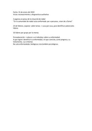 Fecha: 31 de enero del 2022
Visita: reconocimiento y diagnostico cualitativo
2 paginas en prosa de la situación de nobol
“En la comunidad de nobol esta conformada por x personas, viven de x forma”
23 de febrero, exponer sobre temas -> casa por casa, para identificar potenciales
lideres
10 lideres por grupo por lo menos
Psicoeducación -> educar a un individuo sobre su enfermedad.
A que logren identificar su enfermedad, en que consiste, como progresa, su
tratamiento, sus síntomas
No solo enfermedades biológicas sino también psicológicas.
 