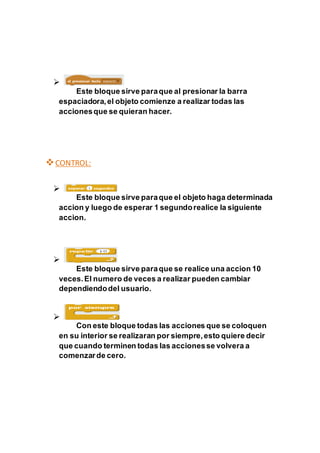 
Este bloque sirve paraque al presionar la barra
espaciadora,el objeto comienze a realizar todas las
accionesque se quieran hacer.
CONTROL:

Este bloque sirve paraque el objeto haga determinada
accion y luego de esperar 1 segundorealice la siguiente
accion.

Este bloque sirve paraque se realice una accion 10
veces.El numero de veces a realizar pueden cambiar
dependiendodel usuario.

Con este bloque todas las acciones que se coloquen
en su interior se realizaran por siempre,esto quiere decir
que cuando terminen todas las accionesse volvera a
comenzarde cero.
 