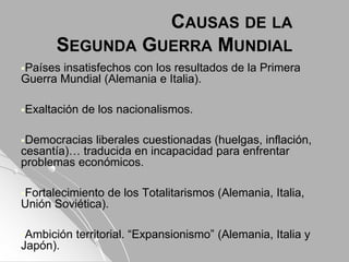 CAUSAS DE LA
SEGUNDA GUERRA MUNDIAL
Países insatisfechos con los resultados de la Primera
Guerra Mundial (Alemania e Italia).
Exaltación de los nacionalismos.
Democracias liberales cuestionadas (huelgas, inflación,
cesantía)… traducida en incapacidad para enfrentar
problemas económicos.
Fortalecimiento de los Totalitarismos (Alemania, Italia,
Unión Soviética).
Ambición territorial. “Expansionismo” (Alemania, Italia y
Japón).
 