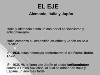 EL EJE
Alemania, Italia y Japón
•Italia y Alemania están unidas por el nacionalismo y
anticomunismo.
•Italia comenzó su expansión en África y Japón en Asia
Pacífico.
•En 1936 estas potencias conformaron el eje Roma-Berlín-
Tokio.
•En 1936 Hitler firma con Japón el pacto Antikomintern,
contra la Unión Soviética, al cual se adherirían Italia y
España un año más tarde.
 