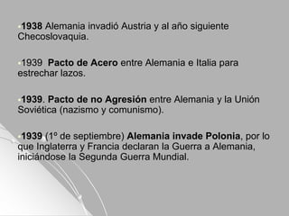 1938 Alemania invadió Austria y al año siguiente
Checoslovaquia.
1939 Pacto de Acero entre Alemania e Italia para
estrechar lazos.
1939. Pacto de no Agresión entre Alemania y la Unión
Soviética (nazismo y comunismo).
1939 (1º de septiembre) Alemania invade Polonia, por lo
que Inglaterra y Francia declaran la Guerra a Alemania,
iniciándose la Segunda Guerra Mundial.
 