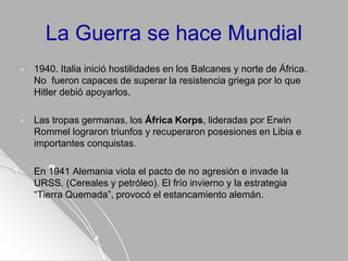 La Guerra se hace Mundial
• 1940. Italia inició hostilidades en los Balcanes y norte de África.
No fueron capaces de superar la resistencia griega por lo que
Hitler debió apoyarlos.
• Las tropas germanas, los África Korps, lideradas por Erwin
Rommel lograron triunfos y recuperaron posesiones en Libia e
importantes conquistas.
• En 1941 Alemania viola el pacto de no agresión e invade la
URSS. (Cereales y petróleo). El frío invierno y la estrategia
“Tierra Quemada”, provocó el estancamiento alemán.
 