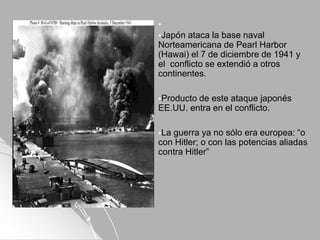 
Japón ataca la base naval
Norteamericana de Pearl Harbor
(Hawai) el 7 de diciembre de 1941 y
el conflicto se extendió a otros
continentes.
Producto de este ataque japonés
EE.UU. entra en el conflicto.
La guerra ya no sólo era europea: “o
con Hitler; o con las potencias aliadas
contra Hitler”
 