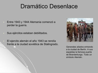 Dramático Desenlace
 Entre 1943 y 1944 Alemania comenzó a
perder la guerra.
 Sus ejércitos estaban debilitados.
 El ejercito alemán el año 1943 se rendía
frente a la ciudad soviética de Stalingrado.
Generales aliados entrando
a la ciudad de Berlín. A sus
espaldas la famosa puerta
de Branderburgo. Todo un
símbolo Alemán.
 