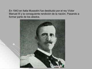 • En 1943 en Italia Mussolini fue destituido por el rey Víctor
Manuel III y la consiguiente rendición de la nación. Pasando a
formar parte de los aliados.
 