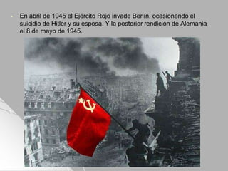 • En abril de 1945 el Ejército Rojo invade Berlín, ocasionando el
suicidio de Hitler y su esposa. Y la posterior rendición de Alemania
el 8 de mayo de 1945.
 