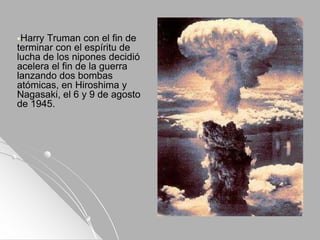 Harry Truman con el fin de
terminar con el espíritu de
lucha de los nipones decidió
acelera el fin de la guerra
lanzando dos bombas
atómicas, en Hiroshima y
Nagasaki, el 6 y 9 de agosto
de 1945.
 