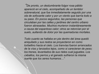 “De pronto, un deslumbrante fulgor rosa pálido
apareció en el cielo, acompañado de un temblor
sobrenatural, que fue inmediatamente seguido por una
ola de sofocante calor y por un viento que barría todo a
su paso. En pocos segundos, las personas que
circulaban por las calles y jardines del centro urbano
fueron abrasadas. Muchos murieron instantáneamente
a causa del espantoso calor; otros se retorcían por el
suelo, aullando de dolor por las quemaduras mortales.
Todo cuanto se hallaba en pie dentro del área quedó
aniquilado y sus restos se proyectaron en como
torbellino hacia el cielo. Los tranvías fueron arrancados
de la vías y lanzados lejos, como si carecieran de peso;
los trenes, levantados de sus rieles cual juguetes. Los
caballos, los perros y el ganado sufrieron la misma
suerte que los seres humanos…”
 