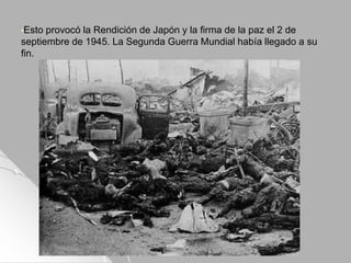 •Esto provocó la Rendición de Japón y la firma de la paz el 2 de
septiembre de 1945. La Segunda Guerra Mundial había llegado a su
fin.
 
