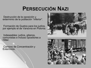 PERSECUCIÓN NAZI
•Destrucción de la oposición y
exterminio de la población “inferior”.
•Formación de Guetos para los judíos,
por ejemplo el de Varsovia en Polonia.
•Indeseables: judíos, gitanos,
comunistas e incluso opositores a
Hitler.
•Campos de Concentración y
Exterminio.
 