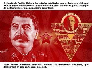 El Estado de Partido Único y los estados totalitarios son un fenómeno del siglo
XX - un nuevo desarrollo con una serie de características únicas que lo distingue
de las formas anteriores de gobierno autoritario.
Estas formas anteriores eran casi siempre las monarquías absolutas, que
desapareció en gran parte en el siglo XIX.
 