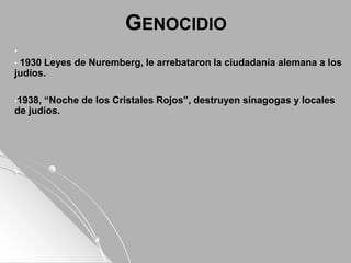 GENOCIDIO
•
• 1930 Leyes de Nuremberg, le arrebataron la ciudadanía alemana a los
judíos.
•1938, “Noche de los Cristales Rojos”, destruyen sinagogas y locales
de judíos.
 