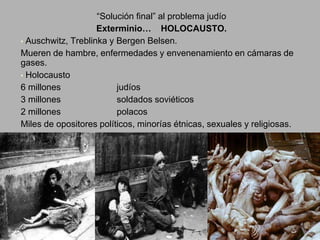 “Solución final” al problema judío
Exterminio… HOLOCAUSTO.
• Auschwitz, Treblinka y Bergen Belsen.
Mueren de hambre, enfermedades y envenenamiento en cámaras de
gases.
• Holocausto
6 millones judíos
3 millones soldados soviéticos
2 millones polacos
Miles de opositores políticos, minorías étnicas, sexuales y religiosas.
 