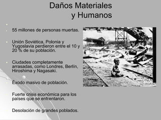 Daños Materiales
y Humanos

 55 millones de personas muertas.
 Unión Soviética, Polonia y
Yugoslavia perdieron entre el 10 y
20 % de su población.
 Ciudades completamente
arrasadas, como Londres, Berlín,
Hiroshima y Nagasaki.
 Éxodo masivo de población.
 Fuerte crisis económica para los
países que se enfrentaron.
 Desolación de grandes poblados.
 