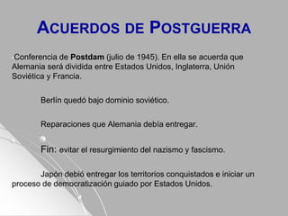 ACUERDOS DE POSTGUERRA
•Conferencia de Postdam (julio de 1945). En ella se acuerda que
Alemania será dividida entre Estados Unidos, Inglaterra, Unión
Soviética y Francia.
Berlín quedó bajo dominio soviético.
Reparaciones que Alemania debía entregar.
Fin: evitar el resurgimiento del nazismo y fascismo.
Japón debió entregar los territorios conquistados e iniciar un
proceso de democratización guiado por Estados Unidos.
 
