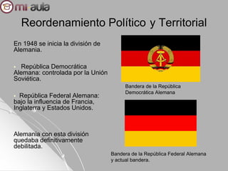 Reordenamiento Político y Territorial
En 1948 se inicia la división de
Alemania.
 República Democrática
Alemana: controlada por la Unión
Soviética.
 República Federal Alemana:
bajo la influencia de Francia,
Inglaterra y Estados Unidos.
Alemania con esta división
quedaba definitivamente
debilitada.
Bandera de la República
Democrática Alemana
Bandera de la República Federal Alemana
y actual bandera.
 