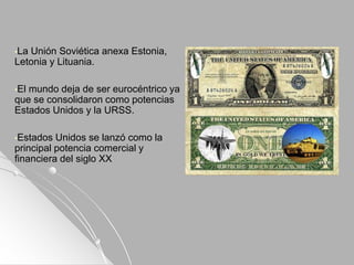 •La Unión Soviética anexa Estonia,
Letonia y Lituania.
•El mundo deja de ser eurocéntrico ya
que se consolidaron como potencias
Estados Unidos y la URSS.
•Estados Unidos se lanzó como la
principal potencia comercial y
financiera del siglo XX
 