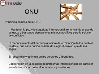 ONU
Principios básicos de la ONU
• Mantener la paz y la seguridad internacional, renunciando al uso de
la fuerza y buscando siempre mecanismos pacíficos para la solución
de conflictos.
• El reconocimiento del derecho a la libre determinación de los pueblos,
es decir, que cada nación es libre de elegir el camino que desea
seguir.
• El desarrollo y estímulo de los derechos y libertades.
• Cooperación en la solución de problemas internacionales de carácter
económico, social, cultural, educativos y sanitarios.
 