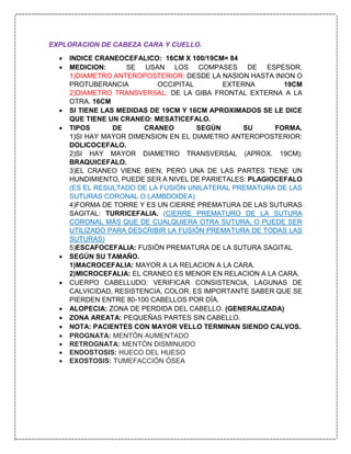 EXPLORACION DE CABEZA CARA Y CUELLO.
 INDICE CRANEOCEFALICO: 16CM X 100/19CM= 84
 MEDICION: SE USAN LOS COMPASES DE ESPESOR.
1)DIAMETRO ANTEROPOSTERIOR: DESDE LA NASION HASTA INION O
PROTUBERANCIA OCCIPITAL EXTERNA 19CM
2)DIAMETRO TRANSVERSAL: DE LA GIBA FRONTAL EXTERNA A LA
OTRA. 16CM
 SI TIENE LAS MEDIDAS DE 19CM Y 16CM APROXIMADOS SE LE DICE
QUE TIENE UN CRANEO: MESATICEFALO.
 TIPOS DE CRANEO SEGÚN SU FORMA.
1)SI HAY MAYOR DIMENSION EN EL DIAMETRO ANTEROPOSTERIOR:
DOLICOCEFALO.
2)SI HAY MAYOR DIAMETRO TRANSVERSAL (APROX. 19CM):
BRAQUICEFALO.
3)EL CRANEO VIENE BIEN, PERO UNA DE LAS PARTES TIENE UN
HUNDIMIENTO, PUEDE SER A NIVEL DE PARIETALES: PLAGIOCEFALO
(ES EL RESULTADO DE LA FUSIÓN UNILATERAL PREMATURA DE LAS
SUTURAS CORONAL O LAMBDOIDEA)
4)FORMA DE TORRE Y ES UN CIERRE PREMATURA DE LAS SUTURAS
SAGITAL: TURRICEFALIA. (CIERRE PREMATURO DE LA SUTURA
CORONAL MÁS QUE DE CUALQUIERA OTRA SUTURA, O PUEDE SER
UTILIZADO PARA DESCRIBIR LA FUSIÓN PREMATURA DE TODAS LAS
SUTURAS)
5)ESCAFOCEFALIA: FUSIÓN PREMATURA DE LA SUTURA SAGITAL
 SEGÚN SU TAMAÑO.
1)MACROCEFALIA: MAYOR A LA RELACION A LA CARA.
2)MICROCEFALIA: EL CRANEO ES MENOR EN RELACION A LA CARA.
 CUERPO CABELLUDO: VERIFICAR CONSISTENCIA, LAGUNAS DE
CALVICIDAD, RESISTENCIA, COLOR. ES IMPORTANTE SABER QUE SE
PIERDEN ENTRE 80-100 CABELLOS POR DÍA.
 ALOPECIA: ZONA DE PERDIDA DEL CABELLO. (GENERALIZADA)
 ZONA AREATA: PEQUEÑAS PARTES SIN CABELLO.
 NOTA: PACIENTES CON MAYOR VELLO TERMINAN SIENDO CALVOS.
 PROGNATA: MENTÓN AUMENTADO
 RETROGNATA: MENTÓN DISMINUIDO
 ENDOSTOSIS: HUECO DEL HUESO
 EXOSTOSIS: TUMEFACCIÓN ÓSEA
 