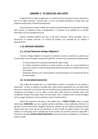 UNIDAD 1.- EL SIGLO DE LAS LUCES
       El siglo XVIII fue un siglo complejo pues se mantenía la misma estructura social y 3económica
que en los siglos anteriores mientras que, a su vez, se estaban gestando las nuevas ideas que
acabaron conduciendo a la Edad Contemporánea.

        Somos herederos, en gran medida, de las ideas y planteamientos de los pensadores del siglo
XVIII, quienes se rebelaron contra la desigualdad y la injusticia de la sociedad de su tiempo,
intentando crear una sociedad más justa.

       Muchos conceptos políticos que hoy en día hacen funcionar nuestra sociedad, como la
democracia, el sufragio universal o la división de poderes, son resultado de sus trabajos y
planteamientos.

       1.-EL ANTIGUO RÉGIMEN:

       1.1.-¿A qué llamamos Antiguo Régimen?
        Llamamos Antiguo Régimen al conjunto de relaciones sociales, económicas y políticas que
caracterizaban a las monarquías europeas del siglo XVIII. Presenta tres características fundamentales.

       -    El mantenimiento de la sociedad estamental de origen feudal.
       -    Un sistema económico basado en el sector primario, es decir, en el que predomina la
            agricultura aunque el comercio iba ganando importancia gracias a la difusión de la teoría
            mercantilista.
       -    Monarquía absoluta como sistema político. Esta está basada en la concentración del rey
            de todo el poder.

       1.2.-La Sociedad estamental.
        Este modelo de sociedad nace en la Edad Media y divide a la sociedad en tres órdenes o
estamentos: el clero, la nobleza y el pueblo llano. Salvo escasas excepciones era muy difícil poder
pasar de un estamento a otro (el que nacía en el estamento del pueblo llano por mucha riqueza que
consiguiese nunca llegaría a ser un noble y el que nacía noble aunque se arruinase nunca sería
considerado miembro del pueblo llano). Por otra parte, clero y nobleza tenían muchos privilegios
como no pagar impuestos e incluso cobrarlos y ejercer el poder político.

        Dentro del estamento más bajo, el del pueblo llano o TERCER ESTADO, existe un grupo
denominado BURGUESÍA, que eran aquellas personas dedicadas a otras profesiones distintas a la
agricultura como comerciantes, abogados, banqueros, médicos, etc que habían acumulado grandes
riquezas pero que a pesar de eso, por pertenecer al tercer estado no podían acceder a los cargos
políticos. Así este grupo será el protagonista de los cambios que ocurrirán durante el siglo XVIII a
través de las llamadas REVOLUCIONES BURGUESAS en las que lucharán por desbancar a la nobleza y
ocupar el poder.
 