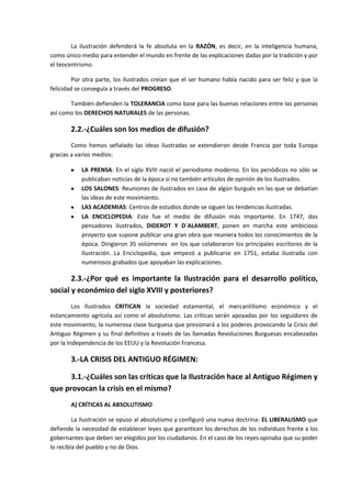 La ilustración defenderá la fe absoluta en la RAZÓN, es decir, en la inteligencia humana,
como único medio para entender el mundo en frente de las explicaciones dadas por la tradición y por
el teocentrismo.

         Por otra parte, los ilustrados creían que el ser humano había nacido para ser feliz y que la
felicidad se conseguía a través del PROGRESO.

       También defienden la TOLERANCIA como base para las buenas relaciones entre las personas
así como los DERECHOS NATURALES de las personas.

       2.2.-¿Cuáles son los medios de difusión?
        Como hemos señalado las ideas ilustradas se extendieron desde Francia por toda Europa
gracias a varios medios:

           LA PRENSA: En el siglo XVIII nació el periodismo moderno. En los periódicos no sólo se
           publicaban noticias de la época si no también artículos de opinión de los ilustrados.
           LOS SALONES: Reuniones de ilustrados en casa de algún burgués en las que se debatían
           las ideas de este movimiento.
           LAS ACADEMIAS: Centros de estudios donde se siguen las tendencias ilustradas.
           LA ENCICLOPEDIA: Este fue el medio de difusión más importante. En 1747, dos
           pensadores ilustrados, DIDEROT Y D´ALAMBERT, ponen en marcha este ambicioso
           proyecto que supone publicar una gran obra que reuniera todos los conocimientos de la
           época. Dirigieron 35 volúmenes en los que colaboraron los principales escritores de la
           Ilustración. La Enciclopedia, que empezó a publicarse en 1751, estaba ilustrada con
           numerosos grabados que apoyaban las explicaciones.

       2.3.-¿Por qué es importante la Ilustración para el desarrollo político,
social y económico del siglo XVIII y posteriores?
         Los Ilustrados CRITICAN la sociedad estamental, el mercantilismo económico y el
estancamiento agrícola así como el absolutismo. Las críticas serán apoyadas por los seguidores de
este movimiento, la numerosa clase burguesa que presionará a los poderes provocando la Crisis del
Antiguo Régimen y su final definitivo a través de las llamadas Revoluciones Burguesas encabezadas
por la Independencia de los EEUU y la Revolución Francesa.

       3.-LA CRISIS DEL ANTIGUO RÉGIMEN:

      3.1.-¿Cuáles son las críticas que la Ilustración hace al Antiguo Régimen y
que provocan la crisis en el mismo?
       A) CRÍTICAS AL ABSOLUTISMO

         La Ilustración se opuso al absolutismo y configuró una nueva doctrina: EL LIBERALISMO que
defiende la necesidad de establecer leyes que garanticen los derechos de los individuos frente a los
gobernantes que deben ser elegidos por los ciudadanos. En el caso de los reyes opinaba que su poder
lo recibía del pueblo y no de Dios.
 