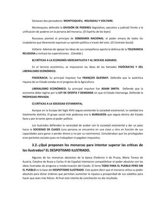 Destacan dos pensadores: MONTESQUIEU, ROUSSEAU Y VOLTAIRE.

        Montesquieu defendió la DIVISIÓN DE PODERES (legislativo, ejecutivo y judicial) frente a la
unificación de poderes en la persona del monarca. (El Espíritu de las leyes)

       Rousseau planteó el principio de SOBERANÍA NACIONAL: el poder emana de todos los
ciudadanos que libremente expresan su opinión política a través del voto. (El Contrato Social)

       Voltaire: Además de apoyar las ideas de sus compañeros aporta la defensa de la TOLERANCIA
RELIGIOSA y rechaza las supersticiones. (Cándido )

       B) CRÍTICAS A LA ECONOMÍA MERCANTILISTA Y AL DESFASE AGRARIO.

       En el terreno económico, se impusieron las ideas de los llamados FISIÓCRATAS Y DEL
LIBERALISMO ECONÓMICO.

        FISIOCRACIA: Su principal impulsor fue FRANÇOIS QUESNAY. Defendía que la auténtica
riqueza de un Estado estaba en el progreso de la Agricultura.

      LIBERALISMO ECONÓMICO: Su principal impulsor fue ADAM SMITH. Defiende que la
economía debe regirse por la LEY DE OFERTA Y DEMANDA sin que el Estado intervenga. Defiende la
PROPIEDAD PRIVADA.

       C) CRÍTICAS A LA SOCIEDAD ESTAMENTAL.

         Aunque en la Europa del Siglo XVIII seguía existiendo la sociedad estamental, la realidad era
totalmente distinta. El grupo social más poderoso era la BURGUESÍA que seguía dentro del Estado
llano y por lo tanto ajeno al poder político.

        Los Ilustrados defienden la necesidad de acabar con la sociedad estamental y dar un paso
hacia la SOCIEDAD DE CLASES (una persona se encuentra en una clase u otra en función de sus
capacidades para ganar o perder dinero y no por su nacimiento). Consideraban que los privilegiados
eran parásitos sociales pues no trabajaban ni pagaban impuestos.

       3.2.-¿Qué proponen los monarcas para intentar superar las críticas de
los ilustrados? EL DESPOTISMO ILUSTRADO.
         Algunos de los monarcas absolutos de la época (Federico II de Prusia, María Teresa de
Austria, Catalina de Rusia o Carlos III de España) intentaron compatibilizar el poder absoluto con las
ideas ilustradas de progreso y modernización del Estado. El lema TODO PARA EL PUEBLO PERO SIN
EL PUEBLO es la base del DESPOTISMO ILUSTRADO. Este quiere decir que el monarca utiliza su poder
absoluto para dictar órdenes que permitan aumentar la riqueza y prosperidad de sus súbditos para
hacer que sean más felices. Al final este intento de conciliación no dio resultado.
 