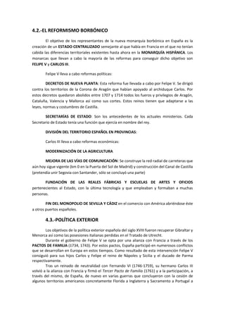 4.2.-EL REFORMISMO BORBÓNICO
        El objetivo de los representantes de la nueva monarquía borbónica en España es la
creación de un ESTADO CENTRALIZADO semejante al que había en Francia en el que no tenían
cabida las diferencias territoriales existentes hasta ahora en la MONARQUÍA HISPÁNICA. Los
monarcas que llevan a cabo la mayoría de las reformas para conseguir dicho objetivo son
FELIPE V y CARLOS III.

        Felipe V lleva a cabo reformas políticas:

        DECRETOS DE NUEVA PLANTA: Esta reforma fue llevada a cabo por Felipe V. Se dirigió
contra los territorios de la Corona de Aragón que habían apoyado al archiduque Carlos. Por
estos decretos quedaron abolidos entre 1707 y 1714 todos los fueros y privilegios de Aragón,
Cataluña, Valencia y Mallorca así como sus cortes. Estos reinos tienen que adaptarse a las
leyes, normas y costumbres de Castilla.

       SECRETARÍAS DE ESTADO: Son los antecedentes de los actuales ministerios. Cada
Secretario de Estado tenía una función que ejercía en nombre del rey.

        DIVISIÓN DEL TERRITORIO ESPAÑOL EN PROVINCIAS:

        Carlos III lleva a cabo reformas económicas:

        MODERNIZACIÓN DE LA AGRICULTURA

       MEJORA DE LAS VÍAS DE COMUNICACIÓN: Se construye la red radial de carreteras que
aún hoy sigue vigente (km 0 en la Puerta del Sol de Madrid) y construcción del Canal de Castilla
(pretendía unir Segovia con Santander, sólo se concluyó una parte)

       FUNDACIÓN DE LAS REALES FÁBRICAS Y ESCUELAS DE ARTES Y OFICIOS
pertenecientes al Estado, con la última tecnología y que empleaban y formaban a muchas
personas.

        FIN DEL MONOPOLIO DE SEVILLA Y CÁDIZ en el comercio con América abriéndose éste
a otros puertos españoles.

        4.3.-POLÍTICA EXTERIOR
        Los objetivos de la política exterior española del siglo XVIII fueron recuperar Gibraltar y
Menorca así como las posesiones italianas perdidas en el Tratado de Utrecht.
        Durante el gobierno de Felipe V se opta por una alianza con Francia a través de los
PACTOS DE FAMILIA (1734, 1743). Por estos pactos, España participó en numerosos conflictos
que se desarrollan en Europa en estos tiempos. Como resultado de esta intervención Felipe V
consiguió para sus hijos Carlos y Felipe el reino de Nápoles y Sicilia y el ducado de Parma
respectivamente.
        Tras un reinado de neutralidad con Fernando VI (1746-1759), su hermano Carlos III
volvió a la alianza con Francia y firmó el Tercer Pacto de Familia (1761) y a la participación, a
través del mismo, de España, de nuevo en varias guerras que concluyeron con la cesión de
algunos territorios americanos concretamente Florida a Inglaterra y Sacramento a Portugal a
 