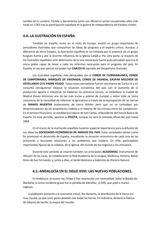cambio de la Luisiana. Florida y Sacramento junto con Menorca serían recuperadas años más
tarde en 1783 tras la participación española en la guerra de Independencia de Estados Unidos.


4.4.-LA ILUSTRACIÓN EN ESPAÑA
         También en España, como en el resto de Europa, existió un grupo importante de
pensadores ilustrados que compartían las ideas de progreso y el espíritu crítico; Aunque, a
diferencia de otros Estados, la ilustración española se vio limitada por la ausencia de un grupo
burgués fuerte y por la enorme influencia de la Iglesia Católica. Por otra parte, la mayoría de
los ilustrados españoles eran defensores de la una monarquía fuerte pues pensaban que era el
único poder capaz de llevar a cabo las reformas necesarias para el progreso del país. En
España, el rey que ejerció ese poder fue CARLOS III, ejemplo del Despotismo Ilustrado.

        Los ilustrados españoles más destacados son el CONDE DE FLORIDABLANCA, CONDE
DE CAMPOMANES, MARQUÉS DE ENSENADA, CONDE DE ARANDA, GASPAR MELCHOR DE
JOVELLANOS O EL PADRE FEIJOO. Todos estos pensadores fueron secretarios de Carlos III y en
conjunto consiguieron mejorar la situación económica del país con el aumento de la
producción agraria e industrial. Se elaboran los primeros censos, se embellece la ciudad de
Madrid (hasta entonces una de las más sucias y pobres de Europa) y sobre todo se toma
conciencia de la necesidad de reformar la agricultura a través de la expropiación de las tierras
de MANOS MUERTAS (extensiones de tierra fértiles pero que no se cultivaban por
despreocupación de los propietarios nobles) y el reparto de las mismas entre los campesinos.
En el terreno financiero, se estableció el Banco de San Carlos, antecedente del futuro Banco de
España. En este período, aparece la PESETA, aunque no será la moneda oficial del país hasta
1868.

        En el marco de la ilustración española tuvieron especial importancia para la difusión de
sus ideas las SOCIEDADES ECONÓMICAS DE AMIGOS DEL PAÍS. Estas sociedades tenían como
fin promover el desarrollo de España, estudiando la situación económica de cada una de las
provincias y buscando soluciones a los problemas que hubiera. En ellas participaban
importantes figuras de la nobleza, de la Iglesia, del mundo de los negocios y los artesanos.

        Durante este período se crearon también las principales ACADEMIAS, instrumento de
difusión de las luces, Se establecieron la Real Academia de la Lengua, Medicina, Historia, Bellas
Artes de San Fernando, y, junto a ellas, el Jardín Botánico y Gabinete de Historia Natural.


        4.5.-ANDALUCÍA EN EL SIGLO XVIII: LAS NUEVAS POBLACIONES.
        En Andalucía, el nuevo rey, Felipe V fue reconocido con normalidad. Salvo la Batalla de
Marbella, el único incidente grave fue la pérdida de Gibraltar, (1704), que pasó a manos
inglesas.

    La población aumentó y la economía creció. No obstante, la distribución de la tierra era
muy injusta, ya que unos pocos poseían casi todas las tierras. En Industria, destacó la fábrica
de tabacos de Sevilla, la mayor del mundo.
 