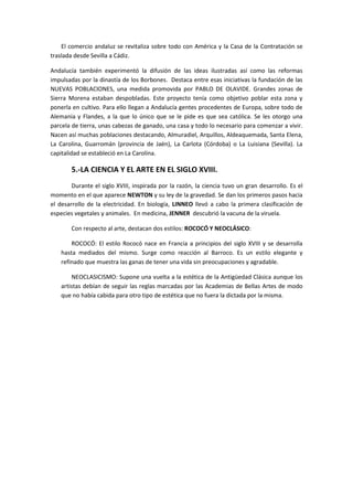 El comercio andaluz se revitaliza sobre todo con América y la Casa de la Contratación se
traslada desde Sevilla a Cádiz.

Andalucía también experimentó la difusión de las ideas ilustradas así como las reformas
impulsadas por la dinastía de los Borbones. Destaca entre esas iniciativas la fundación de las
NUEVAS POBLACIONES, una medida promovida por PABLO DE OLAVIDE. Grandes zonas de
Sierra Morena estaban despobladas. Este proyecto tenía como objetivo poblar esta zona y
ponerla en cultivo. Para ello llegan a Andalucía gentes procedentes de Europa, sobre todo de
Alemania y Flandes, a la que lo único que se le pide es que sea católica. Se les otorgo una
parcela de tierra, unas cabezas de ganado, una casa y todo lo necesario para comenzar a vivir.
Nacen así muchas poblaciones destacando, Almuradiel, Arquillos, Aldeaquemada, Santa Elena,
La Carolina, Guarromán (provincia de Jaén), La Carlota (Córdoba) o La Luisiana (Sevilla). La
capitalidad se estableció en La Carolina.

        5.-LA CIENCIA Y EL ARTE EN EL SIGLO XVIII.
        Durante el siglo XVIII, inspirada por la razón, la ciencia tuvo un gran desarrollo. Es el
momento en el que aparece NEWTON y su ley de la gravedad. Se dan los primeros pasos hacia
el desarrollo de la electricidad. En biología, LINNEO llevó a cabo la primera clasificación de
especies vegetales y animales. En medicina, JENNER descubrió la vacuna de la viruela.

        Con respecto al arte, destacan dos estilos: ROCOCÓ Y NEOCLÁSICO:

        ROCOCÓ: El estilo Rococó nace en Francia a principios del siglo XVIII y se desarrolla
    hasta mediados del mismo. Surge como reacción al Barroco. Es un estilo elegante y
    refinado que muestra las ganas de tener una vida sin preocupaciones y agradable.

        NEOCLASICISMO: Supone una vuelta a la estética de la Antigüedad Clásica aunque los
    artistas debían de seguir las reglas marcadas por las Academias de Bellas Artes de modo
    que no había cabida para otro tipo de estética que no fuera la dictada por la misma.
 
